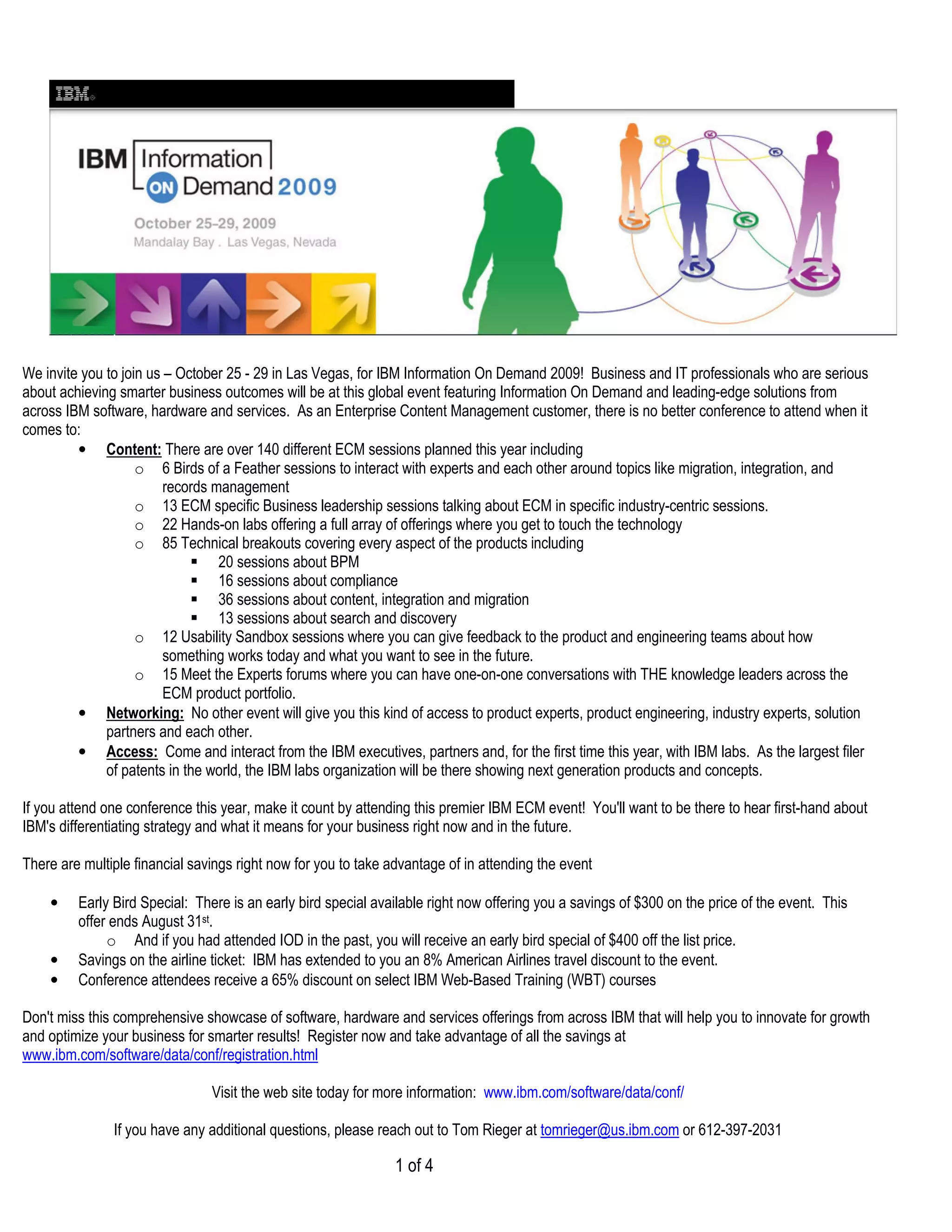 We invite you to join us – October 25 - 29 in Las Vegas, for IBM Information On Demand 2009! Business and IT professionals who are serious
about achieving smarter business outcomes will be at this global event featuring Information On Demand and leading-edge solutions from
across IBM software, hardware and services. As an Enterprise Content Management customer, there is no better conference to attend when it
comes to:
         • Content: There are over 140 different ECM sessions planned this year including
                    o 6 Birds of a Feather sessions to interact with experts and each other around topics like migration, integration, and
                         records management
                    o 13 ECM specific Business leadership sessions talking about ECM in specific industry-centric sessions.
                    o 22 Hands-on labs offering a full array of offerings where you get to touch the technology
                    o 85 Technical breakouts covering every aspect of the products including
                                  20 sessions about BPM
                                  16 sessions about compliance
                                  36 sessions about content, integration and migration
                                  13 sessions about search and discovery
                    o 12 Usability Sandbox sessions where you can give feedback to the product and engineering teams about how
                         something works today and what you want to see in the future.
                    o 15 Meet the Experts forums where you can have one-on-one conversations with THE knowledge leaders across the
                         ECM product portfolio.
         • Networking: No other event will give you this kind of access to product experts, product engineering, industry experts, solution
              partners and each other.
         • Access: Come and interact from the IBM executives, partners and, for the first time this year, with IBM labs. As the largest filer
              of patents in the world, the IBM labs organization will be there showing next generation products and concepts.

If you attend one conference this year, make it count by attending this premier IBM ECM event! You'll want to be there to hear first-hand about
IBM's differentiating strategy and what it means for your business right now and in the future.

There are multiple financial savings right now for you to take advantage of in attending the event

    •    Early Bird Special: There is an early bird special available right now offering you a savings of $300 on the price of the event. This
         offer ends August 31st.
              o And if you had attended IOD in the past, you will receive an early bird special of $400 off the list price.
    •    Savings on the airline ticket: IBM has extended to you an 8% American Airlines travel discount to the event.
    •    Conference attendees receive a 65% discount on select IBM Web-Based Training (WBT) courses

Don't miss this comprehensive showcase of software, hardware and services offerings from across IBM that will help you to innovate for growth
and optimize your business for smarter results! Register now and take advantage of all the savings at
www.ibm.com/software/data/conf/registration.html

                                Visit the web site today for more information: www.ibm.com/software/data/conf/

               If you have any additional questions, please reach out to Tom Rieger at tomrieger@us.ibm.com or 612-397-2031

                                                                1 of 4
 