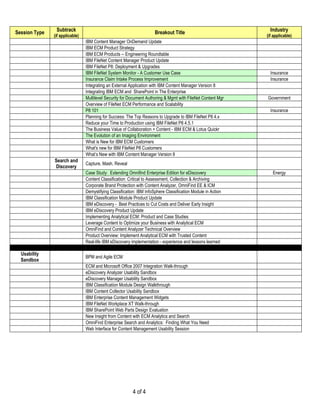 Session Type    Subtrack                                               Breakout Title                            Industry
               (if applicable)                                                                                 (if applicable)
                                 IBM Content Manager OnDemand Update
                                 IBM ECM Product Strategy
                                 IBM ECM Products – Engineering Roundtable
                                 IBM FileNet Content Manager Product Update
                                 IBM FileNet P8: Deployment & Upgrades
                                 IBM FileNet System Monitor - A Customer Use Case                                Insurance
                                 Insurance Claim Intake Process Improvement                                      Insurance
                                 Integrating an External Application with IBM Content Manager Version 8
                                 Integrating IBM ECM and SharePoint in The Enterprise
                                 Multilevel Security for Document Authoring & Mgmt with FileNet Content Mgr    Government
                                 Overview of FileNet ECM Performance and Scalability
                                 P8 101                                                                          Insurance
                                 Planning for Success: The Top Reasons to Upgrade to IBM FileNet P8 4.x
                                 Reduce your Time to Production using IBM FileNet P8 4.5.1
                                 The Business Value of Collaboration + Content - IBM ECM & Lotus Quickr
                                 The Evolution of an Imaging Environment
                                 What is New for IBM ECM Customers
                                 What's new for IBM FileNet P8 Customers
                                 What’s New with IBM Content Manager Version 8
               Search and
                                 Capture, Mash, Reveal
               Discovery
                                 Case Study: Extending Omnifind Enterprise Edition for eDiscovery                 Energy
                                 Content Classification: Critical to Assessment, Collection & Archiving
                                 Corporate Brand Protection with Content Analyzer, OmniFind EE & ICM
                                 Demystifying Classification: IBM InfoSphere Classification Module in Action
                                 IBM Classification Module Product Update
                                 IBM eDiscovery - Best Practices to Cut Costs and Deliver Early Insight
                                 IBM eDiscovery Product Update
                                 Implementing Analytical ECM: Product and Case Studies
                                 Leverage Content to Optimize your Business with Analytical ECM
                                 OmniFind and Content Analyzer Technical Overview
                                 Product Overview: Implement Analytical ECM with Trusted Content
                                 Real-life IBM eDiscovery implementation - experience and lessons learned

  Usability
                                 BPM and Agile ECM
  Sandbox
                                 ECM and Microsoft Office 2007 Integration Walk-through
                                 eDiscovery Analyzer Usability Sandbox
                                 eDiscovery Manager Usability Sandbox
                                 IBM Classification Module Design Walkthrough
                                 IBM Content Collector Usability Sandbox
                                 IBM Enterprise Content Management Widgets
                                 IBM FileNet Workplace XT Walk-through
                                 IBM SharePoint Web Parts Design Evaluation
                                 New Insight from Content with ECM Analytics and Search
                                 OmniFind Enterprise Search and Analytics: Finding What You Need
                                 Web Interface for Content Management Usability Session




                                                           4 of 4
 