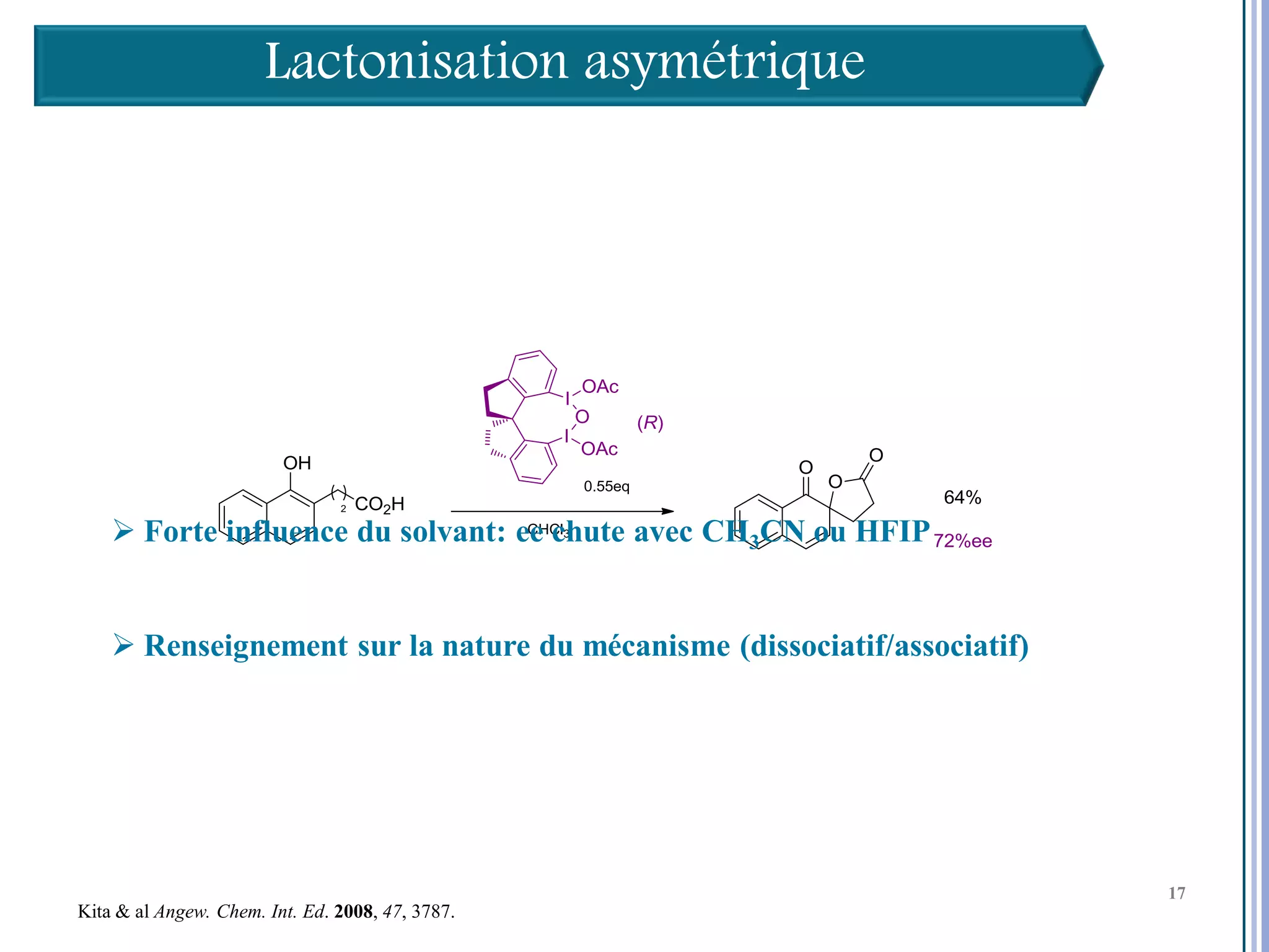 Lactonisation asymétrique




     Forte influence du solvant: ee chute avec CH3CN ou HFIP


     Renseignement sur la nature du mécanisme (dissociatif/associatif)




                                                                          17

                                                                               17
                                                                               17
Kita & al Angew. Chem. Int. Ed. 2008, 47, 3787.
 