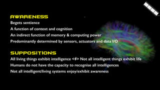 AWARENESS
Begets sentience
A function of context and cognition
An indirect function of memory & computing power
Predominantly determined by sensors, actuators and data I/O
Suppositions
All living things exhibit intelligence <=> Not all intelligent things exhibit life
Humans do not have the capacity to recognise all intelligences
Not all intelligent/living systems enjoy/exhibit awareness
 