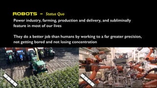 Robots - Status Quo
Power industry, farming, production and delivery, and subliminally
feature in most of our lives
They do a better job than humans by working to a far greater precision,
not getting bored and not losing concentration
 