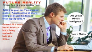 Are you an
artiﬁcial
intelligence ?
Does it Matter ?
Future reality
Already here - a widely accepted norm
Talking to your car, TV, computer
mobile - Amazon Alexa et al are
examples of very limited and
weak apps/specific AI
General AI is much
harder to crack -
but is being
realised a
byte at a
time…
 