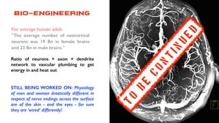 BIO-ENGINEERING
Ratio of neurons + axon + dendrite
network to vascular plumbing to get
energy in and heat out
STILL BEING WORKED ON: Physiology
of men and women drastically different in
respect of nerve endings across the surface
are of the skin - and the eyes - for sure
they are ‘wired’ differently!
For average human adult
"The average number of neocortical
neurons was 19 Bn in female brains
and 23 Bn in male brains."
T
0
b
e
c
o
n
t
in
u
e
d
 