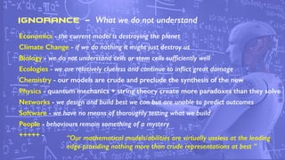 IGNORANCE - What we do not understand
Economics - the current model is destroying the planet
Climate Change - if we do nothing it might just destroy us
Biology - we do not understand cells or stem cells sufﬁciently well
Ecologies - we are relatively clueless and continue to inﬂict great damage
Chemistry - our models are crude and preclude the synthesis of the new
Physics - quantum mechanics + string theory create more paradoxes than they solve
Networks - we design and build best we can but are unable to predict outcomes
Software - we have no means of thoroughly testing what we build
People - behaviours remain something of a mystery
+++++ - “Our mathematical models/abilities are virtually useless at the leading
edge providing nothing more than crude representations at best ”
 