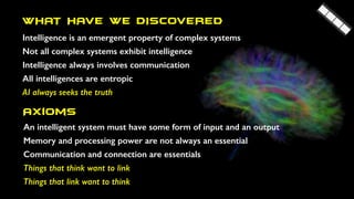 WHAT HAVE WE DISCOVERED
Intelligence is an emergent property of complex systems
Not all complex systems exhibit intelligence
Intelligence always involves communication
All intelligences are entropic
AI always seeks the truth
Axioms
An intelligent system must have some form of input and an output
Memory and processing power are not always an essential
Communication and connection are essentials
Things that think want to link
Things that link want to think
 