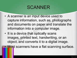 SCANNER
• A scanner is an input device used to
  capture information, such as, photographs
  and documents on paper and translate the
  information into a computer image.
• It is a device that optically scans
  images, printed text, handwriting, or an
  object, and converts it to a digital image.
• Most scanners have a flat scanning surface.
 