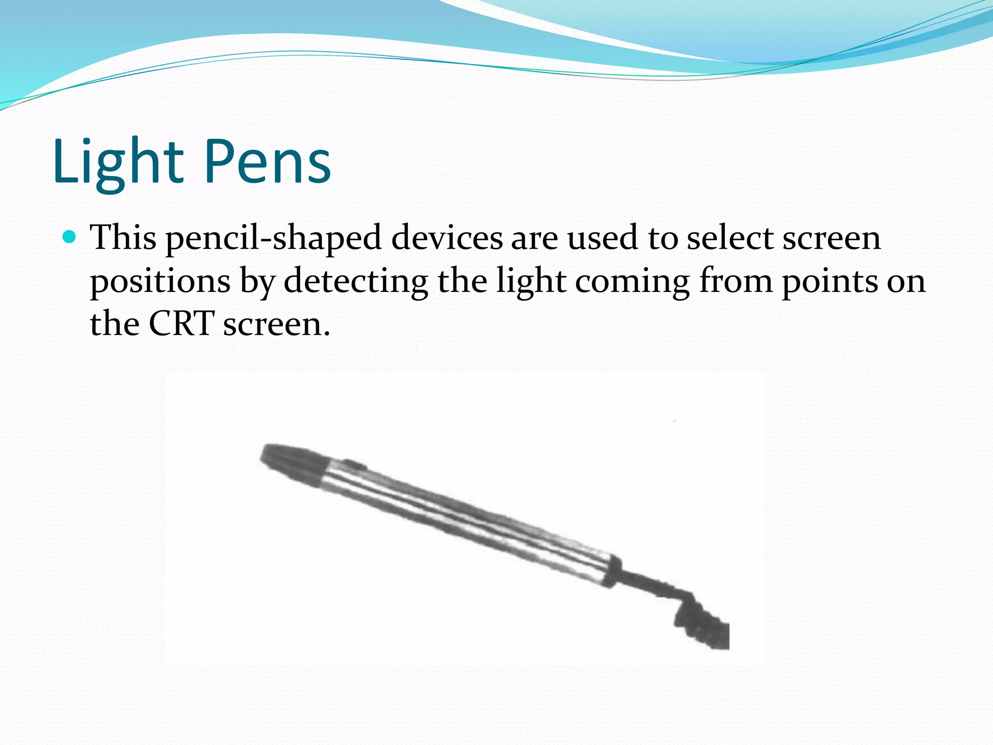 Light Pens
 This pencil-shaped devices are used to select screen
positions by detecting the light coming from points on
the CRT screen.
 