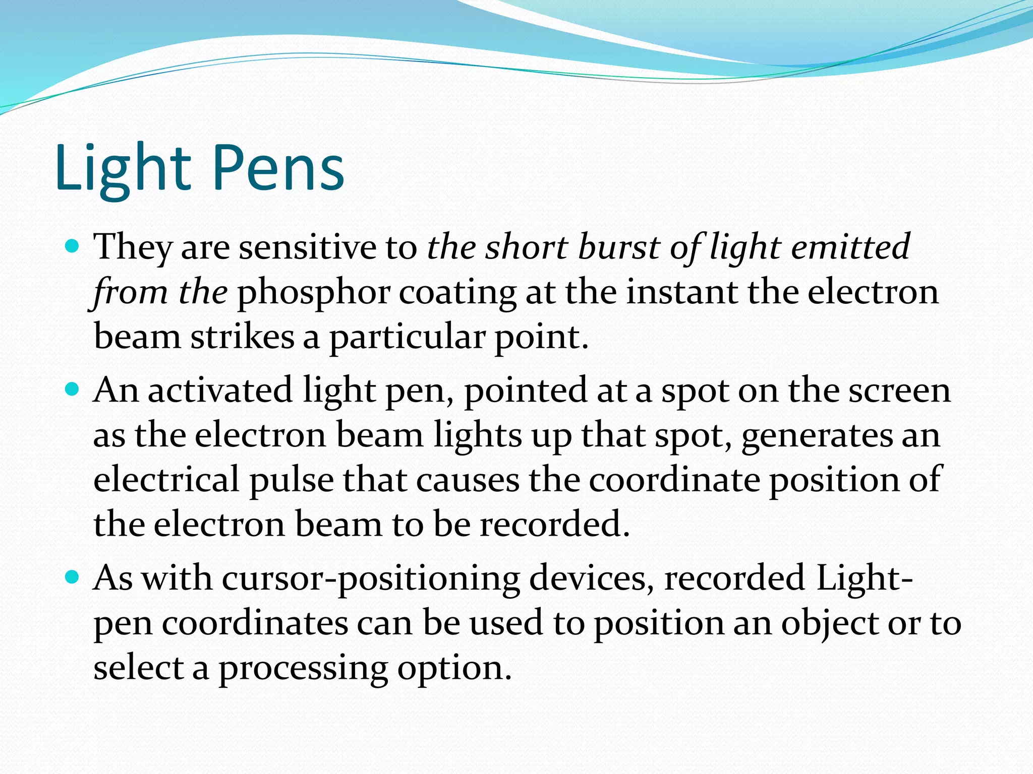 Light Pens
 They are sensitive to the short burst of light emitted
from the phosphor coating at the instant the electron
beam strikes a particular point.
 An activated light pen, pointed at a spot on the screen
as the electron beam lights up that spot, generates an
electrical pulse that causes the coordinate position of
the electron beam to be recorded.
 As with cursor-positioning devices, recorded Light-
pen coordinates can be used to position an object or to
select a processing option.
 