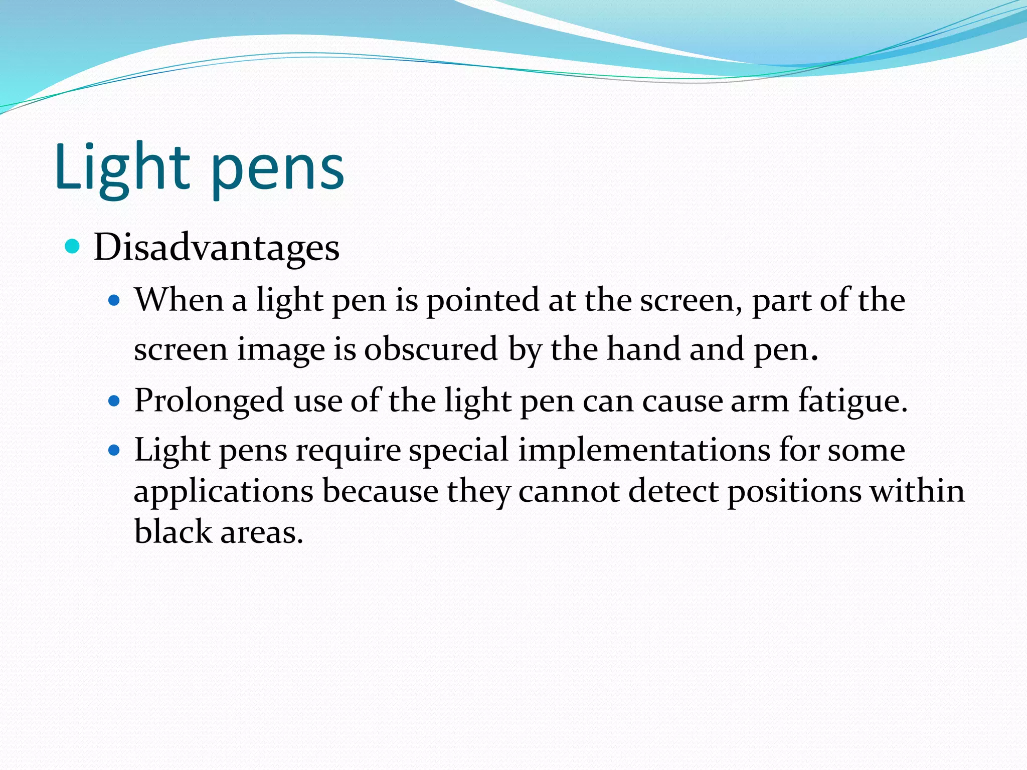 Light pens
 Disadvantages
 When a light pen is pointed at the screen, part of the
screen image is obscured by the hand and pen.
 Prolonged use of the light pen can cause arm fatigue.
 Light pens require special implementations for some
applications because they cannot detect positions within
black areas.
 