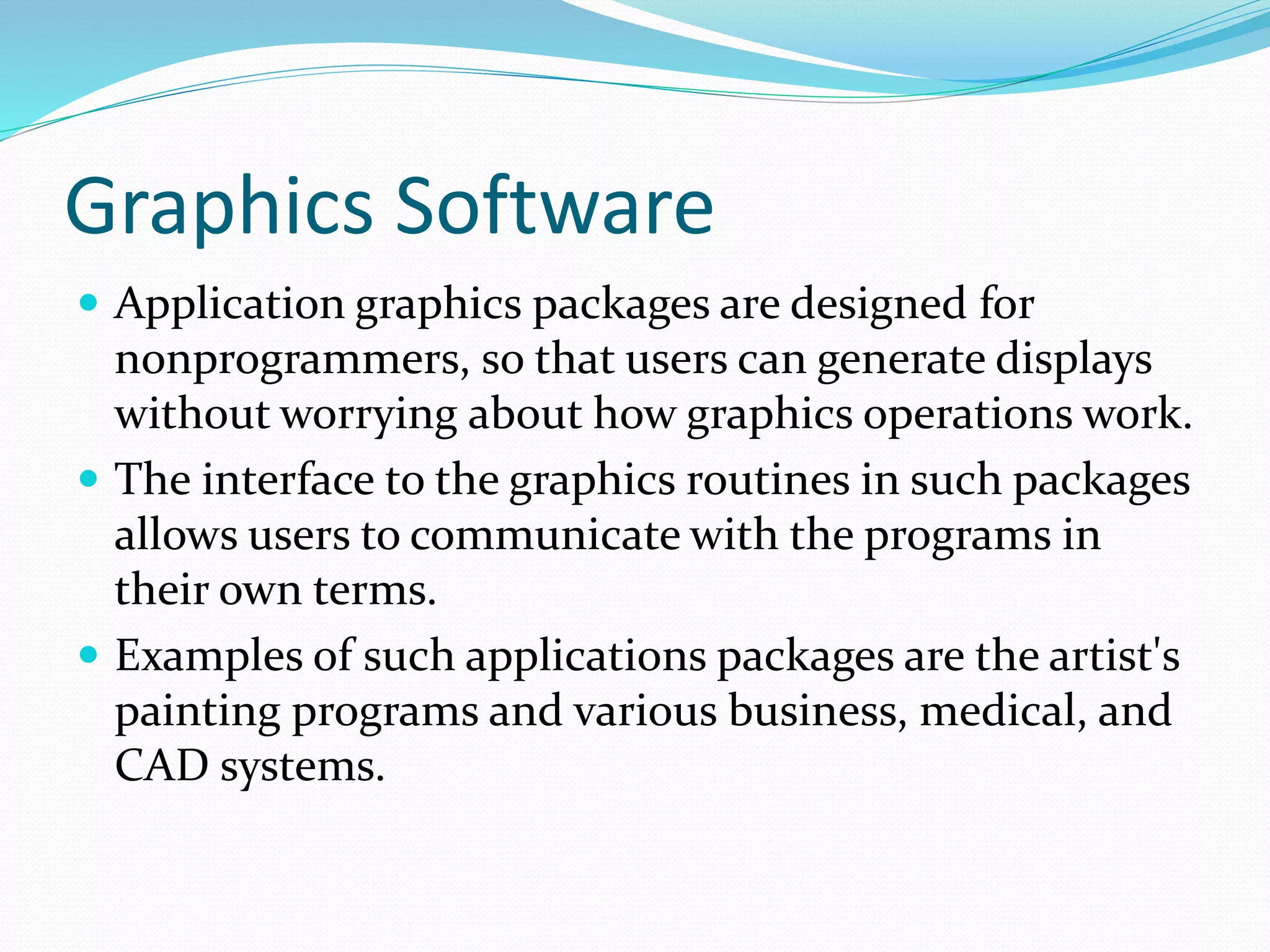 Graphics Software
 Application graphics packages are designed for
nonprogrammers, so that users can generate displays
without worrying about how graphics operations work.
 The interface to the graphics routines in such packages
allows users to communicate with the programs in
their own terms.
 Examples of such applications packages are the artist's
painting programs and various business, medical, and
CAD systems.
 