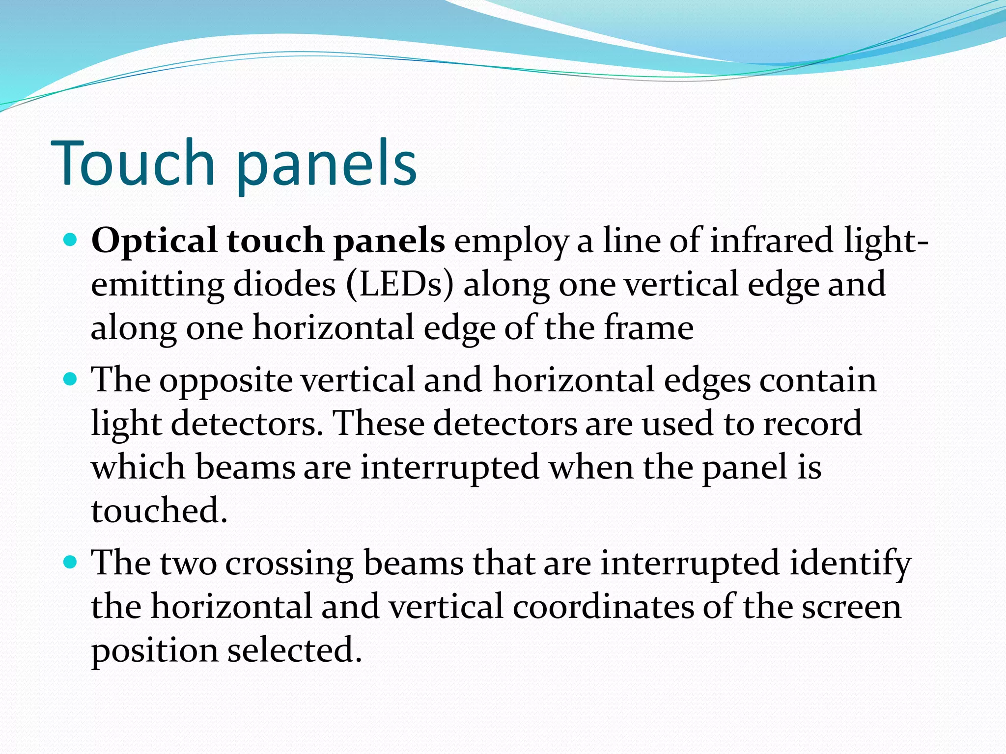 Touch panels
 Optical touch panels employ a line of infrared light-
emitting diodes (LEDs) along one vertical edge and
along one horizontal edge of the frame
 The opposite vertical and horizontal edges contain
light detectors. These detectors are used to record
which beams are interrupted when the panel is
touched.
 The two crossing beams that are interrupted identify
the horizontal and vertical coordinates of the screen
position selected.
 