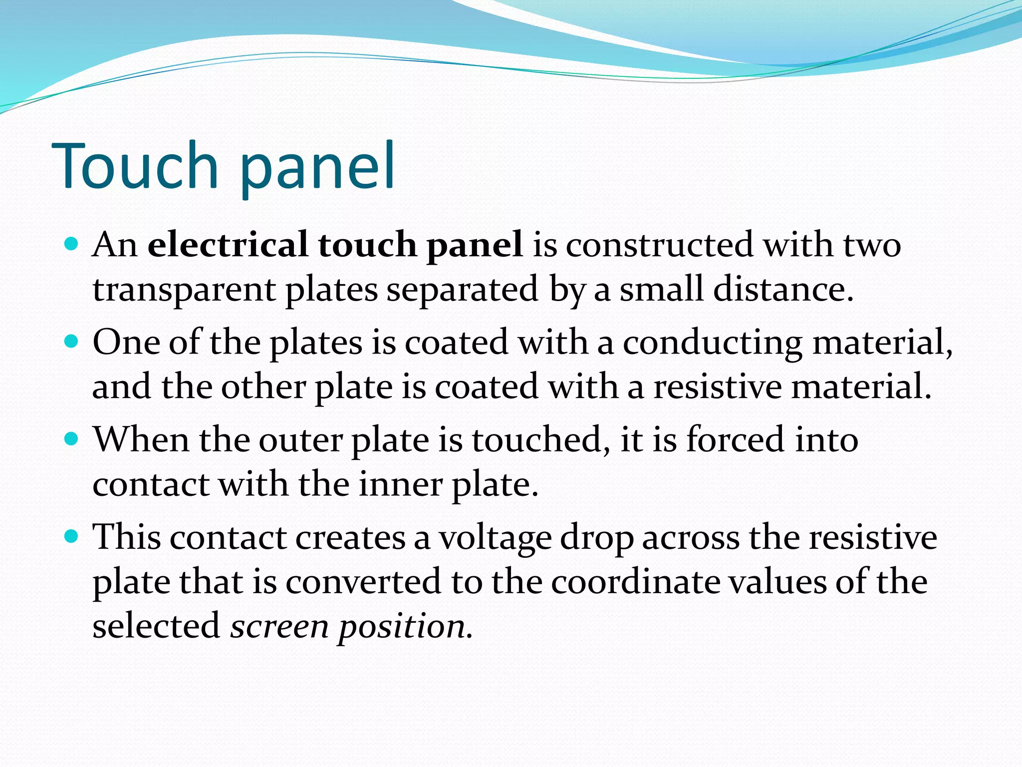Touch panel
 An electrical touch panel is constructed with two
transparent plates separated by a small distance.
 One of the plates is coated with a conducting material,
and the other plate is coated with a resistive material.
 When the outer plate is touched, it is forced into
contact with the inner plate.
 This contact creates a voltage drop across the resistive
plate that is converted to the coordinate values of the
selected screen position.
 