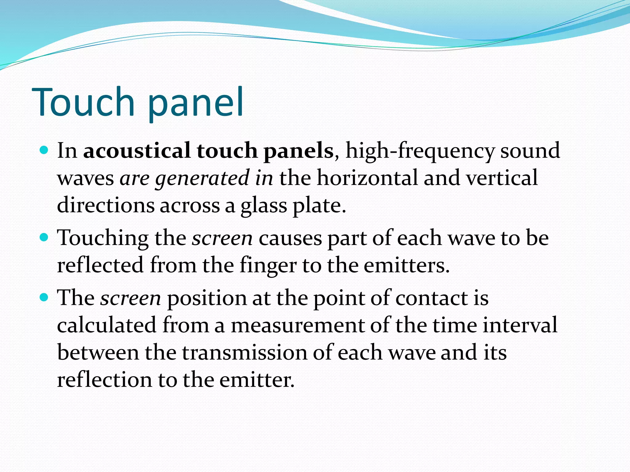 Touch panel
 In acoustical touch panels, high-frequency sound
waves are generated in the horizontal and vertical
directions across a glass plate.
 Touching the screen causes part of each wave to be
reflected from the finger to the emitters.
 The screen position at the point of contact is
calculated from a measurement of the time interval
between the transmission of each wave and its
reflection to the emitter.
 