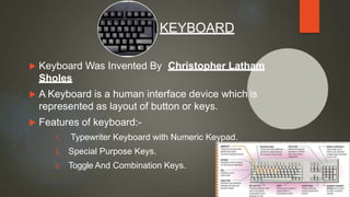  Keyboard Was Invented By Christopher Latham
Sholes
 A Keyboard is a human interface device which is
represented as layout of button or keys.
 Features of keyboard:-
1. Typewriter Keyboard with Numeric Keypad.
2. Special Purpose Keys.
3. Toggle And Combination Keys.
KEYBOARD
10
 