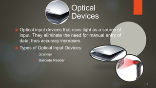  Optical input devices that uses light as a source of
input. They eliminate the need for manual entry of
data, thus accuracy increases.
 Types of Optical Input Devices:
1. Scanner
2. Barcode Reader
Optical
Devices
11
 