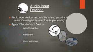  Audio input devices records the analog sound and
convert it into digital form for further processing.
 Types Of Audio Input Devices.
1. Voice Recognition
2. Microphone
3. Music Instrument
Audio Input
Devices
12
 