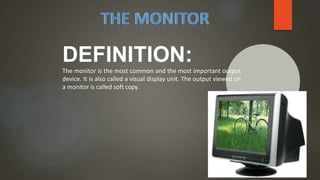 DEFINITION:
The monitor is the most common and the most important output
device. It is also called a visual display unit. The output viewed on
a monitor is called soft copy.
 