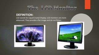 DEFINITION:
LCD stands for Liquid Crystal Display. LCD monitors are more
advanced. They provide a flat image and do not flicker.
.
 