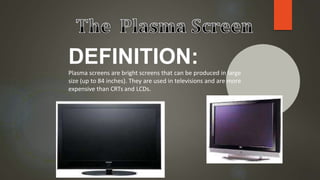 DEFINITION:
Plasma screens are bright screens that can be produced in large
size (up to 84 inches). They are used in televisions and are more
expensive than CRTs and LCDs.
 