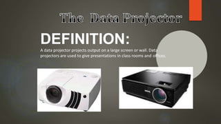 DEFINITION:
A data projector projects output on a large screen or wall. Data
projectors are used to give presentations in class rooms and offices.
 