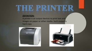 DEFINITION:
A printer is an output devices to print text and
images on paper or other media. Such output is
hard copy
 