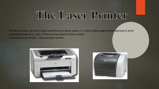 The laser printer can print large quantities at a great speed. It is also called page printer because it print
a complete page at a time. There are two types of laser printer.
1.Personal laser printer 2.Shared laser printer
 