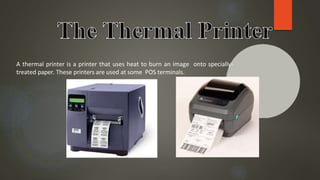 A thermal printer is a printer that uses heat to burn an image onto specially-
treated paper. These printers are used at some POS terminals.
 