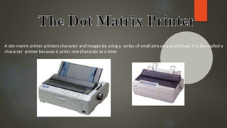 A dot-matrix printer printers character and images by using a series of small pins on a print head. It is also called a
character printer because it prints one character at a time.
 