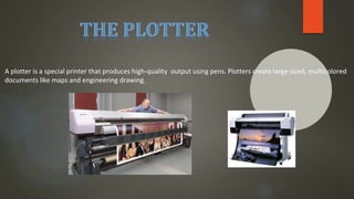A plotter is a special printer that produces high-quality output using pens. Plotters create large-sized, multicolored
documents like maps and engineering drawing.
 
