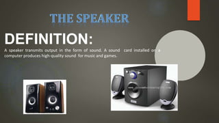 DEFINITION:
A speaker transmits output in the form of sound. A sound card installed on a
computer produces high-quality sound for music and games.
 