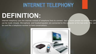 DEFINITION:
Internet telephony uses the internet instead of telephone lines to connect two or more people via telephone calls
can be made cheaply. Microphone and headset/speaker are connected to the computer at the two ends. This can
be used like a telephone receiver to have conversations.
 
