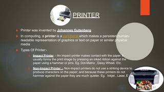  Printer was invented by Johannes Gutenberg
 In computing, a printer is a peripheral which makes a persistenthuman-
readable representation of graphics or text on paper or similar physical
media
 Types Of Printer:-
1. Impact Printer :- An impact printer makes contact with the paper. It
usually forms the print image by pressing an inked ribbon against the
paper using a hammer or pins. Eg. Dot-Matrix , Daisy Wheel, Etc.
2. Non-Impact Printer :- Non-impact printers do not use a striking device to
produce characters on the paper; and because these printers do not
hammer against the paper they are much quieter. Eg. Inkjet , Laser, Etc.
PRINTER
37
 