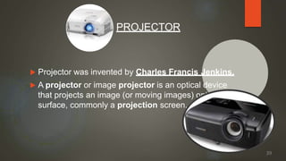  Projector was invented by Charles Francis Jenkins.
 A projector or image projector is an optical device
that projects an image (or moving images) onto a
surface, commonly a projection screen.
PROJECTOR
39
 