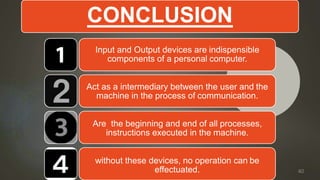 CONCLUSION
Input and Output devices are indispensible
components of a personal computer.
Act as a intermediary between the user and the
machine in the process of communication.
Are the beginning and end of all processes,
instructions executed in the machine.
without these devices, no operation can be
effectuated. 40
 
