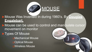 Mouse Was Invented In during 1960’s. By Douglas
Engalebart.
Mouse can be used to control and manipulate cursor
movement on monitor
Types Of Mouse
Mechanical Mouse
Optical Mouse
Wireless Mouse
MOUSE
9
 