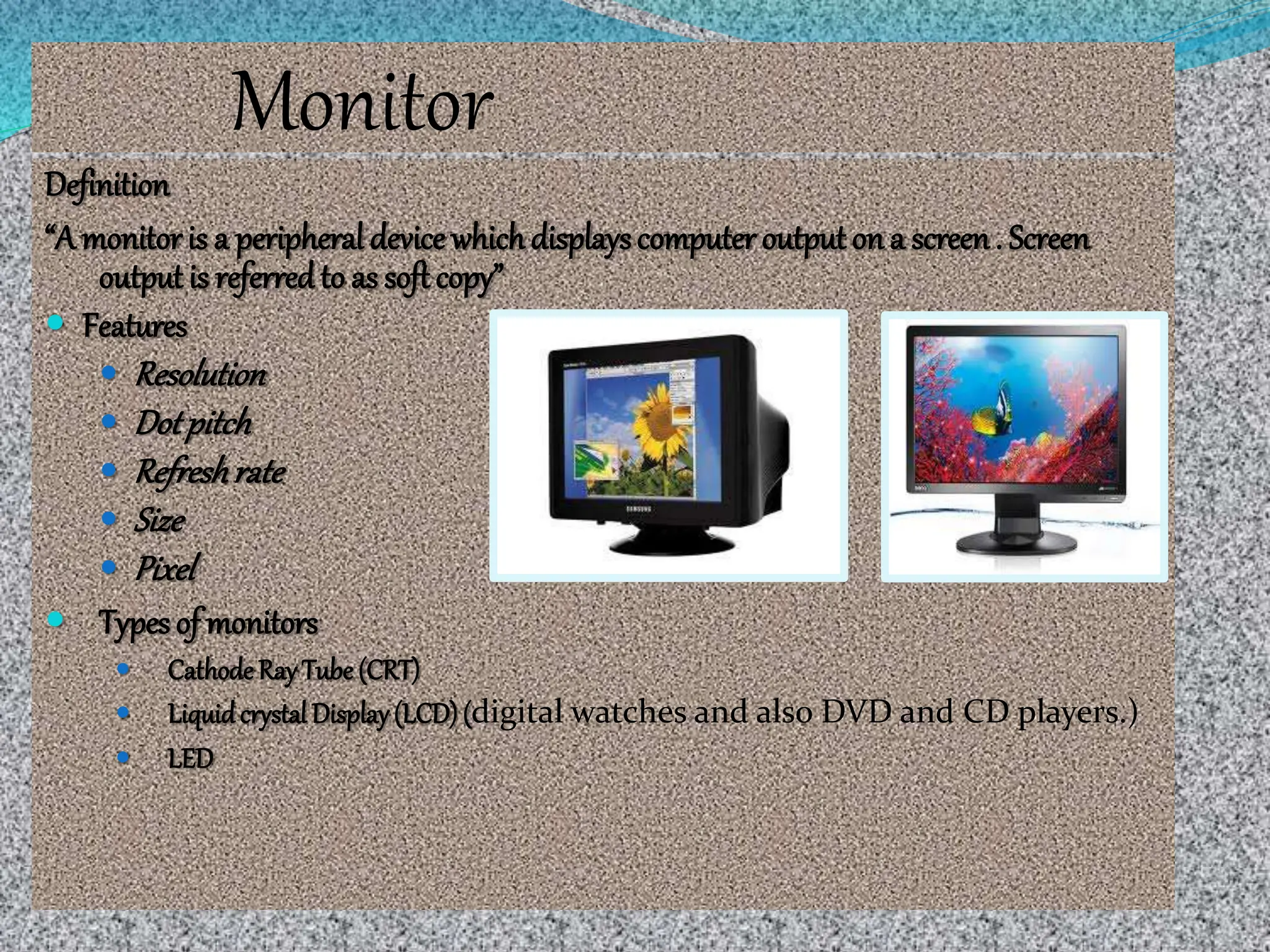 Monitor
Definition
“A monitoris a peripheral device whichdisplayscomputer output on a screen. Screen
output is referredto as soft copy”
 Features
 Resolution
 Dotpitch
 Refreshrate
 Size
 Pixel
 Types of monitors
 CathodeRay Tube (CRT)
 LiquidcrystalDisplay(LCD)(digital watches and also DVD and CD players.)
 LED
 