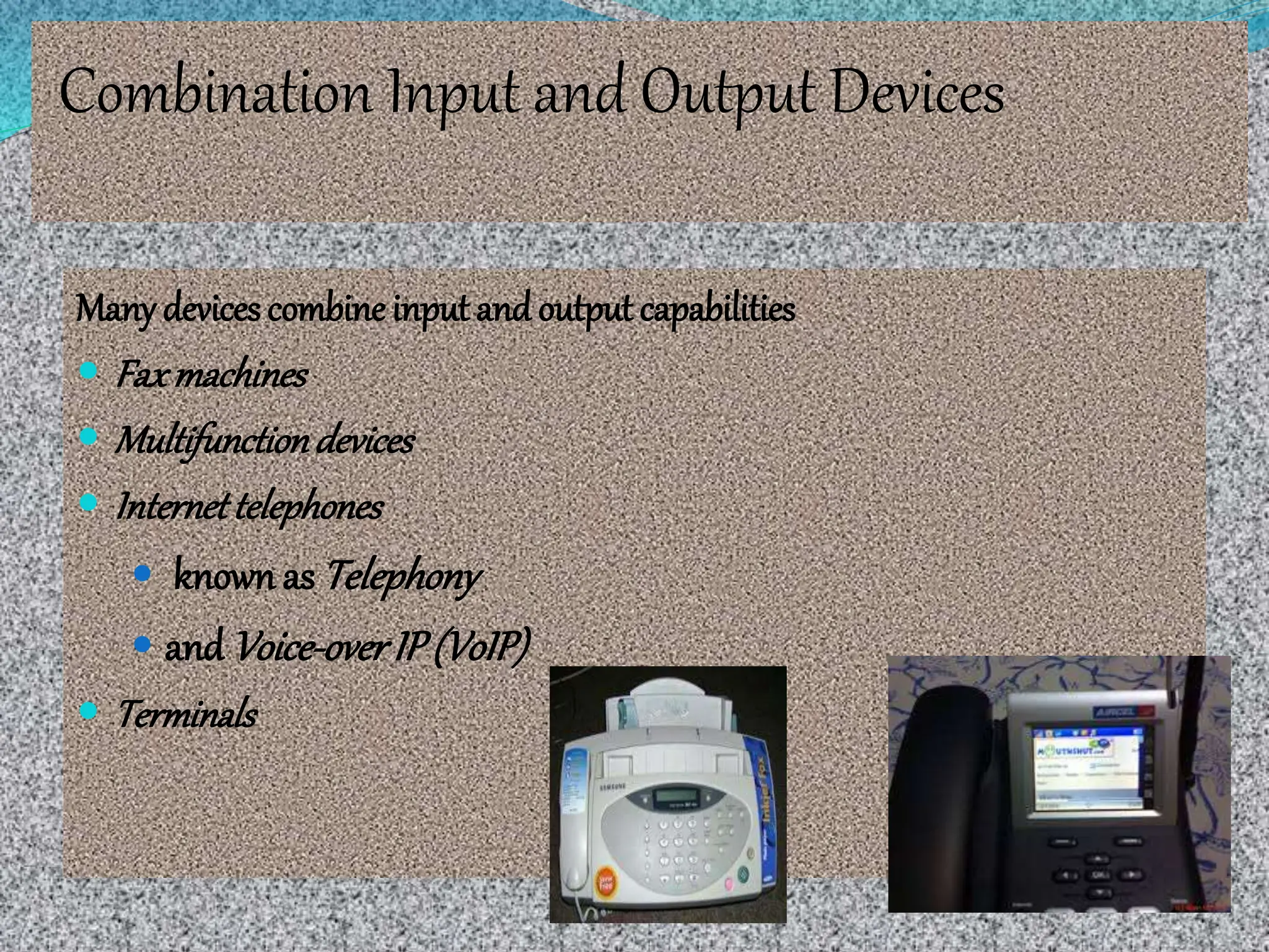 Combination Input and Output Devices
Many devices combine input andoutput capabilities
 Faxmachines
 Multifunctiondevices
 Internettelephones
 knownas Telephony
 and Voice-overIP(VoIP)
 Terminals
 