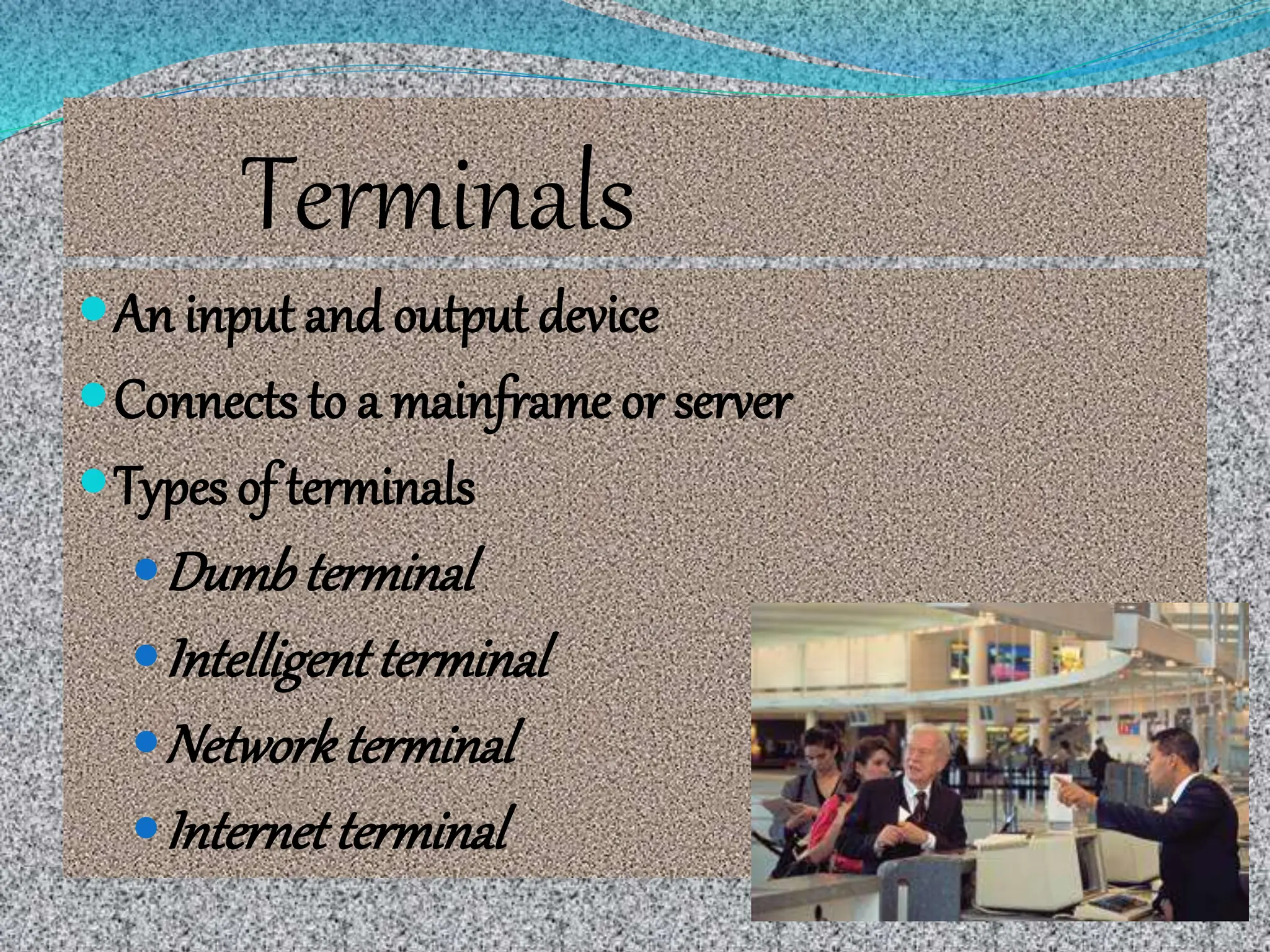 Terminals
An input and output device
Connects to a mainframe or server
Types of terminals
Dumb terminal
Intelligentterminal
Networkterminal
Internetterminal
 