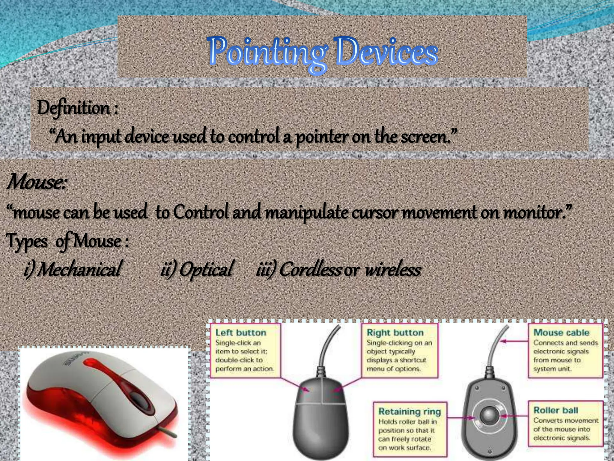 Definition :
“An inputdevice usedto control a pointer on thescreen.”
Mouse:
“mousecan be used toControl and manipulatecursor movementon monitor.”
Types of Mouse:
i)Mechanical ii)Optical iii)Cordlessor wireless
 
