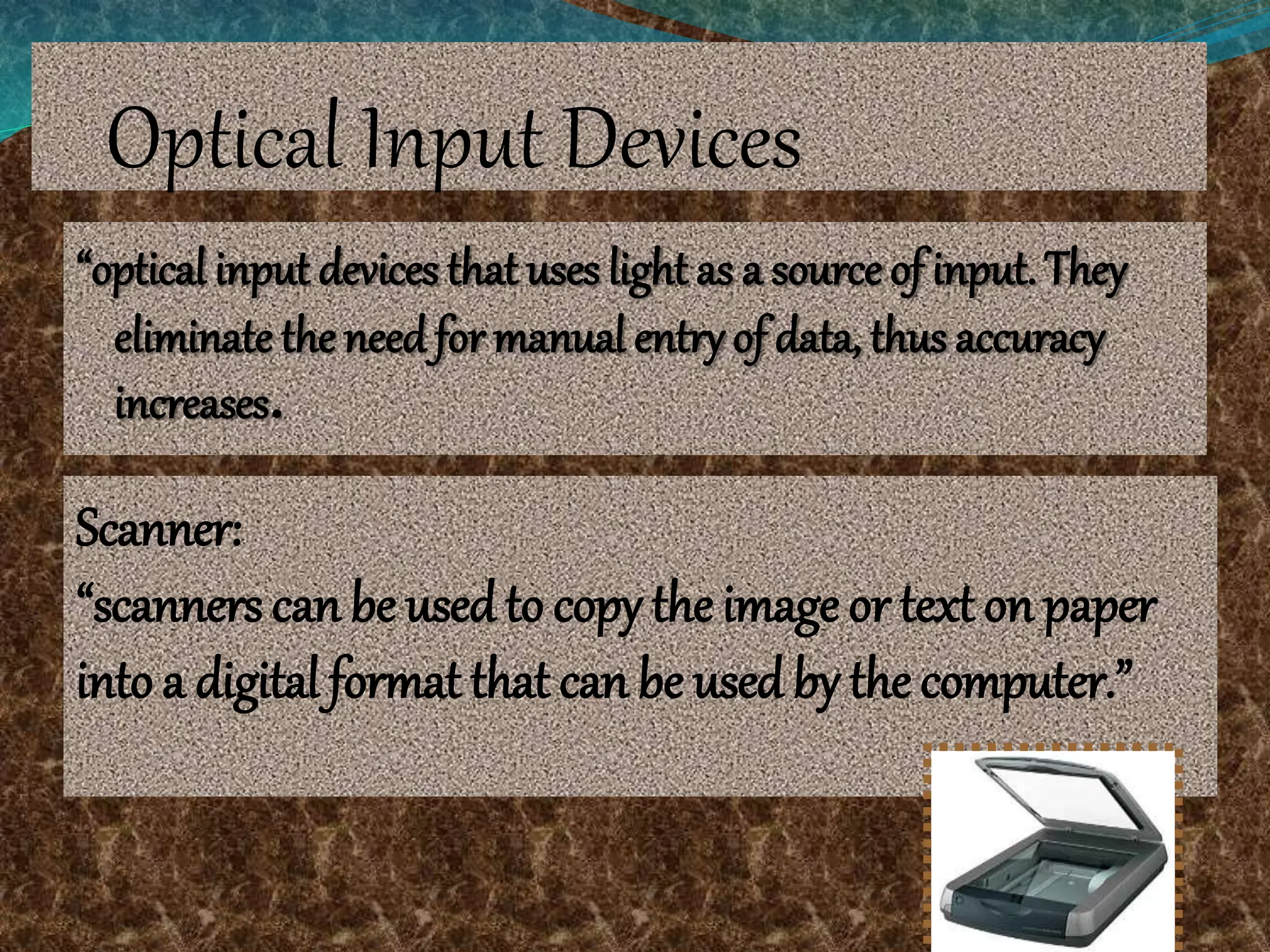 Optical Input Devices
“optical input devices that uses light as a source of input. They
eliminate the need for manual entry of data, thus accuracy
increases.
Scanner:
“scanners can be usedto copy the image or text on paper
into a digital format that can be used by the computer.”
 