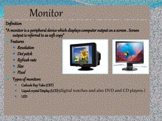 Monitor
Definition
“A monitoris a peripheral device whichdisplayscomputer output on a screen. Screen
output is referredto as soft copy”
 Features
 Resolution
 Dotpitch
 Refreshrate
 Size
 Pixel
 Types of monitors
 CathodeRay Tube (CRT)
 LiquidcrystalDisplay(LCD)(digital watches and also DVD and CD players.)
 LED
 