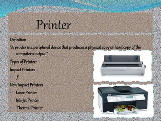 Printer
Definition
“A printer is a peripheral device that producesa physicalcopy or hardcopy of the
computer’s output.”
Types of Printer :
Impact Printers
• f
Non Impact Printers
• LaserPrinter
• Ink-Jet Printer
• Thermal Printer
 