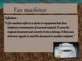 Fax machines
Definition :
“A fax machine refers to a device or equipment that does
telephonic transmission of scanned material. It scans the
original document and converts it into a bitmap. It then uses
electronic signals to send the document to another recipient. “
 