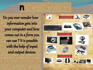 n
Do you ever wonder how
information gets into
your computer and how
comes out in a form you
can use ? It is possible
with the help of input
and output devices.
 