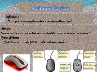 Definition :
“An inputdevice usedto control a pointer on thescreen.”
Mouse:
“mousecan be used toControl and manipulatecursor movementon monitor.”
Types of Mouse:
i)Mechanical ii)Optical iii)Cordlessor wireless
 