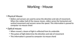 Working - Mouse
• Physical Mouse:
• Rollers and sensors are used to sense the direction and rate of movement.
When the rubber ball of the mouse moves, rollers sense the horizontal and
vertical movement and sensors sense the speed. This information is passed to
computer via mouse chord
• Optical mouse:
• When moved, a beam of light is reflected from its underside.
• This pulses of light determine the direction and rate of movement
• This information is passed to computer via mouse chord
 