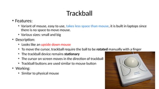 Trackball
• Features:
• Variant of mouse, easy to use, takes less space than mouse, it is built in laptops since
there is no space to move mouse.
• Various sizes: small and big
• Description:
• Looks like an upside down mouse
• To move the cursor, trackball require the ball to be rotated manually with a finger
• The trackball device remains stationary
• The cursor on screen moves in the direction of trackball
• Trackball buttons are used similar to mouse button
• Working:
• Similar to physical mouse
 