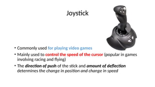 Joystick
• Commonly used for playing video games
• Mainly used to control the speed of the cursor (popular in games
involving racing and flying)
• The direction of push of the stick and amount of deflection
determines the change in position and change in speed
 