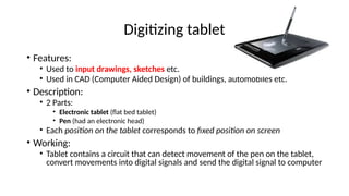Digitizing tablet
• Features:
• Used to input drawings, sketches etc.
• Used in CAD (Computer Aided Design) of buildings, automobiles etc.
• Description:
• 2 Parts:
• Electronic tablet (flat bed tablet)
• Pen (had an electronic head)
• Each position on the tablet corresponds to fixed position on screen
• Working:
• Tablet contains a circuit that can detect movement of the pen on the tablet,
convert movements into digital signals and send the digital signal to computer
 