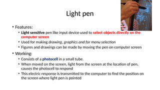 Light pen
• Features:
• Light sensitive pen like input device used to select objects directly on the
computer screen
• Used for making drawing, graphics and for menu selection
• Figures and drawings can be made by moving the pen on computer screen
• Working:
• Consists of a photocell in a small tube.
• When moved on the screen, light from the screen at the location of pen,
causes the photocell to respond
• This electric response is transmitted to the computer to find the position on
the screen where light pen is pointed
 